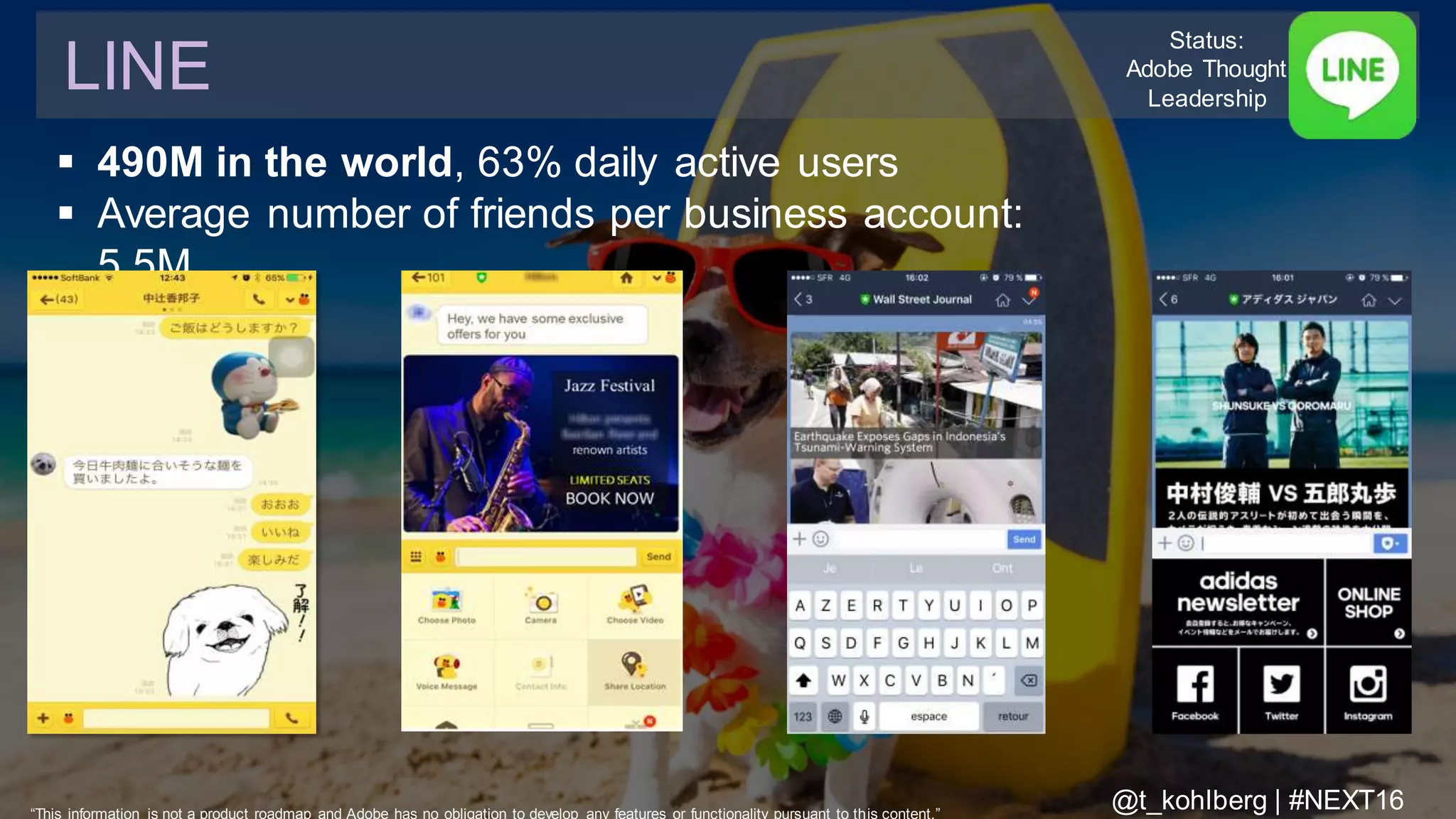 © 2016 Adobe Sy stems Incorporated. All Rights Reserv ed. Adobe Conf idential.
 490M in the world, 63% daily active users
 Average number of friends per business account:
5.5M
LINE
Status:
Adobe Thought
Leadership
“This information is not a product roadmap and Adobe has no obligation to develop any features or functionality pursuant to this content.”
@t_kohlberg | #NEXT16
 