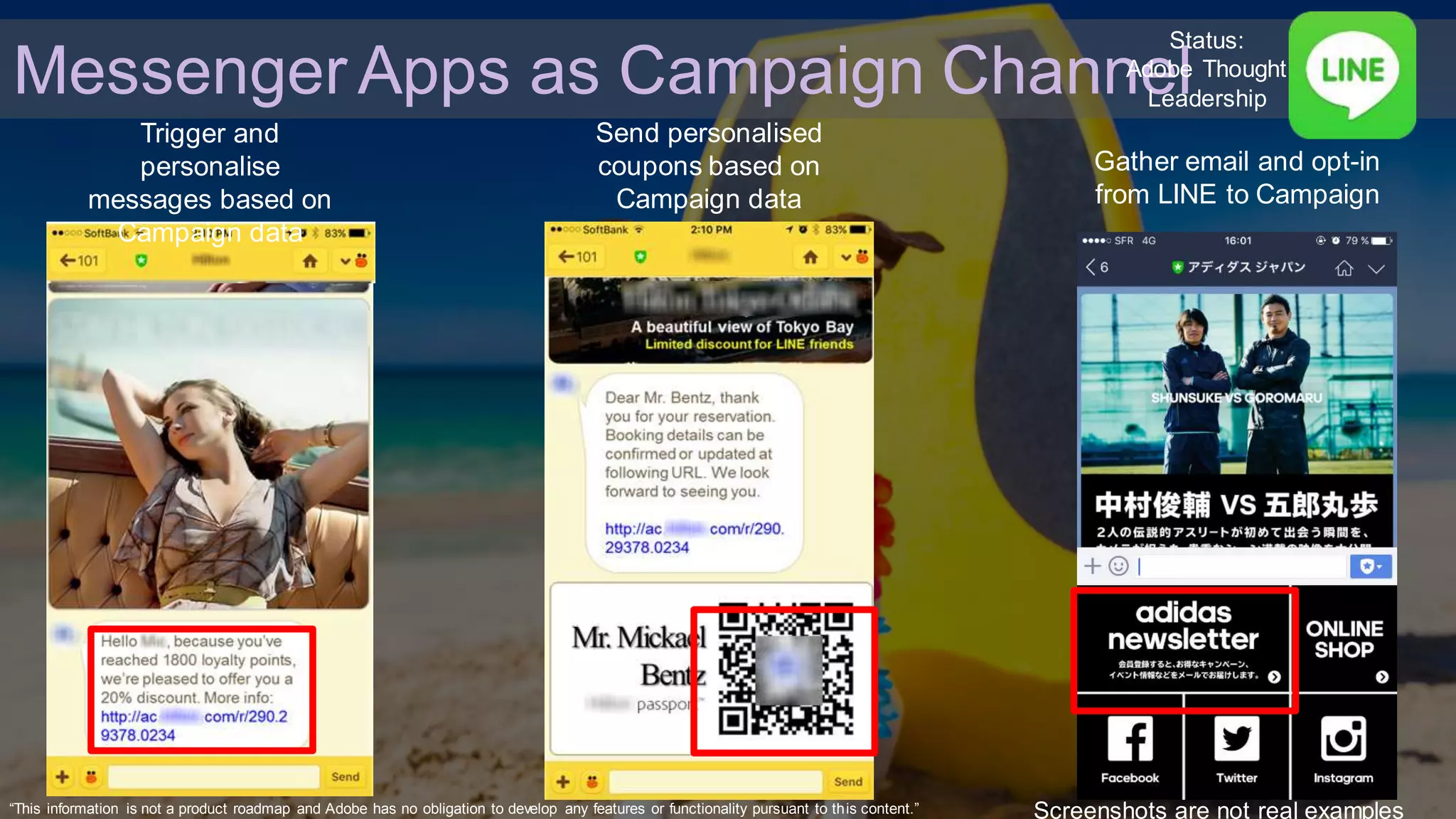 © 2016 Adobe Sy stems Incorporated. All Rights Reserv ed. Adobe Conf idential.
Trigger and
personalise
messages based on
Campaign data
Send personalised
coupons based on
Campaign data
Gather email and opt-in
from LINE to Campaign
Screenshots are not real examples
Messenger Apps as Campaign Channel
Status:
Adobe Thought
Leadership
“This information is not a product roadmap and Adobe has no obligation to develop any features or functionality pursuant to this content.”
 