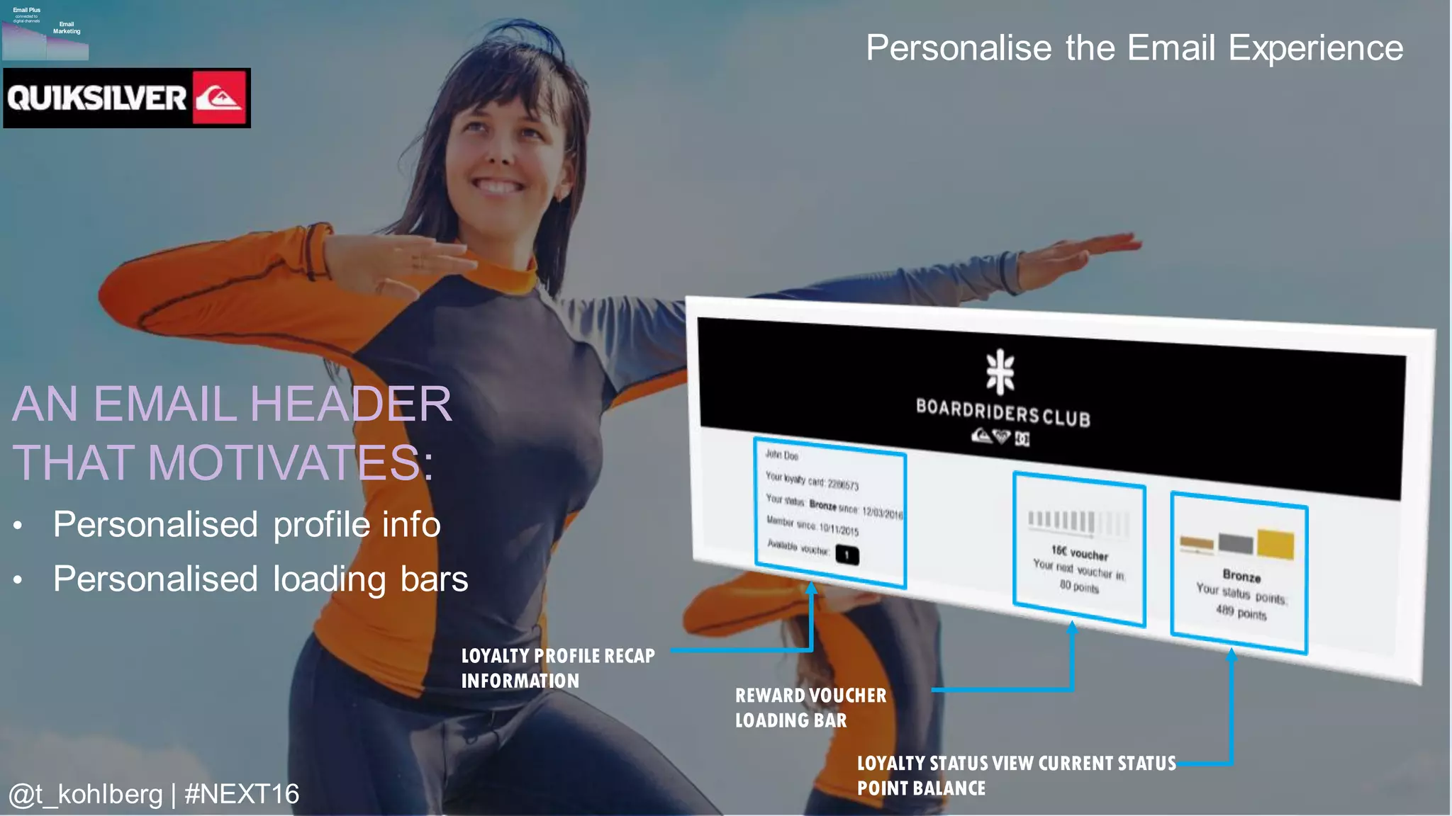 © 2016 Adobe Sy stems Incorporated. All Rights Reserv ed. Adobe Conf idential.
Personalise the Email Experience
LOYALTY PROFILE RECAP
INFORMATION
REWARD VOUCHER
LOADING BAR
LOYALTY STATUSVIEW CURRENT STATUS
POINT BALANCE
AN EMAIL HEADER
THAT MOTIVATES:
• Personalised profile info
• Personalised loading bars
Email
Marketing
Email Plus
connected to
digital channels
@t_kohlberg | #NEXT16
 