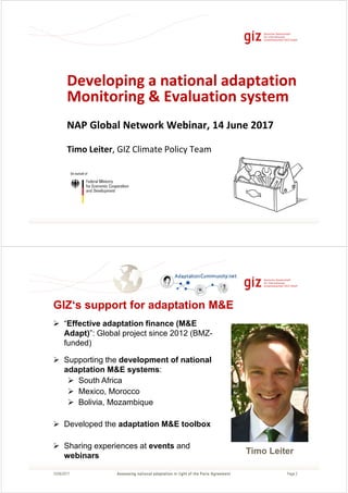 Page 1
Developing a national adaptation
Monitoring & Evaluation system
NAP Global Network Webinar, 14 June 2017
Timo Leiter, GIZ Climate Policy Team
Page 215/06/2017
GIZ‘s support for adaptation M&E
“Effective adaptation finance (M&E
Adapt)”: Global project since 2012 (BMZ-
funded)
Supporting the development of national
adaptation M&E systems:
South Africa
Mexico, Morocco
Bolivia, Mozambique
Developed the adaptation M&E toolbox
Sharing experiences at events and
webinars
Assessing national adaptation in light of the Paris Agreement
Timo Leiter
 