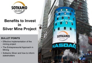 Benefits to Invest
in
Silver Mine Project
BULLET POINTS
• Effective implementation of the
mining project
• The Entrepreneurial Approach in
Mining
• Sotkamo Silver and how to inform
stakeholders
 