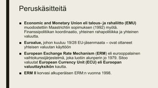 Peruskäsitteitä
■ Economic and Monetary Union eli talous- ja rahaliitto (EMU)
muodostettiin Maastrichtin sopimuksen (1992) myötä.
Finanssipolitiikan koordinaatio, yhteinen rahapolitiikka ja yhteinen
valuutta.
■ Euroalue, johon kuuluu 19/28 EU-jäsenmaata – ovat ottaneet
yhteisen valuutan käyttöön
■ European Exchange Rate Mechanism (ERM) eli eurooppalainen
vaihtokurssijärjestelmä, joka luotiin alunperin jo 1979. Sitoo
valuutat European Currency Unit (ECU) eli Euroopan
valuuttayksikön kautta.
■ ERM II korvasi alkuperäisen ERM:n vuonna 1998.
 
