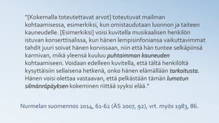Nurmelan suomennos 2014, 61-62 (ÄS 2007, 92), vrt. myös 1983, 86.
“[Kokemalla toteutettavat arvot] toteutuvat mailman
kohtaamisessa, esimerkiksi, kun omistaudutaan luonnon ja taiteen
kauneudelle. [Esimerkiksi] voisi kuvitella musikaalisen henkilön
istuvan konserttisalissa, kun hänen lempisinfoniansa vaikuttavimmat
tahdit juuri soivat hänen korvissaan, niin että hän tuntee selkäpiinsä
karmivan, mikä yleensä kuuluu puhtaimman kauneuden
kohtaamiseen.Voidaan edelleen kuvitella, että tältä henkilöltä
kysyttäisiin sellaisena hetkenä, onko hänen elämällään tarkoitusta.
Hänen voisi olettaa vastaavan, että pelkästään tämän lumotun
silmänräpäyksen kokeminen riittää syyksi elää.”
 