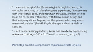 Poimintoja Franklin (alunperinkin) englanninkielisistä kirjoista
• “… man not only finds his life meaningful through his deeds, his
works, his creativity, but also through his experiences, his encounters
with what is true, good, and beautiful in the world, and last but not
least, his encounter with others, with fellow human beings and
their unique qualities.To grasp another person in his uniqueness
means to love him.” (Frankl: Psychotherapy and existentialism,
1967, 14)
• “… or by experiencing goodness, truth, and beauty, by experiencing
nature and culture; or” (Frankl:The will to meaning, 2014, 48)
 