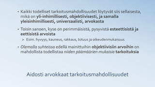 Aidosti arvokkaat tarkoitusmahdollisuudet
• Kaikki todelliset tarkoitusmahdollisuudet löytyvät siis sellaisesta,
mikä on yli-inhimillisesti, objektiivisesti, ja samalla
yleisinhimillisesti, universaalisti, arvokasta
• Toisin sanoen, kyse on perimmäisistä, pysyvistä esteettisistä ja
eettisistä arvoista
➢ Esim. hyvyys, kauneus, rakkaus, totuus ja oikeudenmukaisuus
• Olemalla suhteissa edellä mainittuihin objektiivisiin arvoihin on
mahdollista todellistaa niiden päämäärien mukaisia tarkoituksia
 