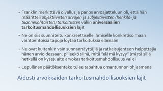 Aidosti arvokkaiden tarkoitusmahdollisuuksien lajit
• Franklin merkittävä oivallus ja panos arvoajatteluun oli, että hän
määritteli objektiivisten arvojen ja subjektiivisten (henkilö- ja
tilannekohtaisten) tarkoitusten väliin universaalien
tarkoitusmahdollisuuksien lajit
• Ne on siis suunniteltu konkreettiselle ihmiselle konkretisoimaan
vaihtoehtoisia tapoja löytää tarkoituksia elämään
• Ne ovat kuitenkin vain sunnannäyttäjiä ja ratkaisujenteon helpottajia
hänen arvioidessaan, piileekö siinä, mitä ”elämä kysyy” (mistä sillä
hetkellä on kyse), aito arvokas tarkoitusmahdollisuus vai ei
• Lopullinen päätöksenteko tulee tapahtua omantunnon ohjaamana
 