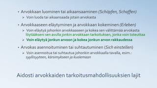 • Arvokkaan luominen tai aikaansaaminen (Schöpfen, Schaffen)
➢ Voin luoda tai aikaansaada jotain arvokasta
• Arvokkaaseen eläytyminen ja arvokkaan kokeminen (Erleben)
➢ Voin eläytyä johonkin arvokkaaseen ja kokea sen välittämää arvokasta
löytääkseni sen avulla jonkin arvokkaan tarkoituksen, jonka voin toteuttaa
➢ Voin eläytyä jonkun arvoon ja kokea jonkun arvon rakkaudessa
• Arvokas asennoituminen tai suhtautuminen (Sich einstellen)
➢ Voin asennoitua tai suhtautua johonkin arvokkaalla tavalla, esim.:
syyllisyyteen, kärsimykseen ja kuolemaan
Aidosti arvokkaiden tarkoitusmahdollisuuksien lajit
 