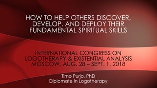 HOW TO HELP OTHERS DISCOVER,
DEVELOP, AND DEPLOY THEIR
FUNDAMENTAL SPIRITUAL SKILLS
Timo Purjo, PhD
Diplomate in Logotherapy
INTERNATIONAL CONGRESS ON
LOGOTHERAPY & EXISTENTIAL ANALYSIS
MOSCOW, AUG. 28 – SEPT. 1, 2018
 