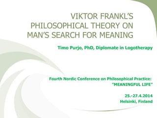 VIKTOR FRANKL’S
PHILOSOPHICAL THEORY ON
MAN’S SEARCH FOR MEANING
Timo Purjo, PhD, Diplomate in Logotherapy
Fourth Nordic Conference on Philosophical Practice:
”MEANINGFUL LIFE”
25.-27.4.2014
Helsinki, Finland
 