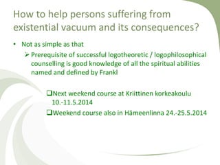 • Not as simple as that
Prerequisite of successful logotheoretic / logophilosophical
counselling is good knowledge of all the spiritual abilities
named and defined by Frankl
Next weekend course at Kriittinen korkeakoulu
10.-11.5.2014
Weekend course also in Hämeenlinna 24.-25.5.2014
How to help persons suffering from
existential vacuum and its consequences?
 
