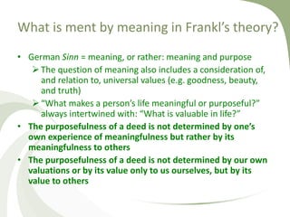 What is ment by meaning in Frankl’s theory?
• German Sinn = meaning, or rather: meaning and purpose
The question of meaning also includes a consideration of,
and relation to, universal values (e.g. goodness, beauty,
and truth)
“What makes a person’s life meaningful or purposeful?”
always intertwined with: “What is valuable in life?”
• The purposefulness of a deed is not determined by one’s
own experience of meaningfulness but rather by its
meaningfulness to others
• The purposefulness of a deed is not determined by our own
valuations or by its value only to us ourselves, but by its
value to others
 