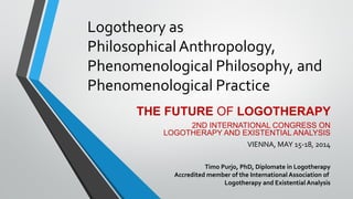 Logotheory as
Philosophical Anthropology,
Phenomenological Philosophy, and
Phenomenological Practice
THE FUTURE OF LOGOTHERAPY
2ND INTERNATIONAL CONGRESS ON
LOGOTHERAPY AND EXISTENTIAL ANALYSIS
VIENNA, MAY 15-18, 2014
Timo Purjo, PhD, Diplomate in Logotherapy
Accredited member of the International Association of
Logotherapy and Existential Analysis
 