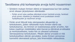 Tavoitteena yhä korkeampia arvoja kohti nouseminen
• Schelerin mukaan ihmisen elämä on tasapainossa kun hän asettaa
arvot oikeaan järjestykseen elämässään
– Pyhän arvot tulee asettaa elämässä ennen henkisiä arvoja, henkiset
arvot ennen vitaalisia ja vitaaliset arvot puolestaan ennen
hyödyllisyyden ja nautinnon arvoja
• Pyhän arvot liittyvät koko olemassaolon alkuperään ja
tarkoitukseen, joiden välityksellä myös ihmisen elämä saa
tarkoituksensa. Jos ihminen on kosketuksissa pyhän arvoihin, hän
kokee maailman mielekkääksi sekä itsensä ja elämänsä arvokkaaksi
ja merkitykselliseksi, koska hän on oikeassa suhteessa
olemassaolonsa tarkoitukseen. Mikään alempi arvoaste ei riitä
tarkoituksellisen elämän perustaksi, koska ihmisen persoonaa
luonnehtii olennaisesti pyhyys, jota ilmennetään rakkaudessa.
 