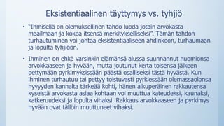 Eksistentiaalinen täyttymys vs. tyhjiö
• “Ihmisellä on olemuksellinen tahdo luoda jotain arvokasta
maailmaan ja kokea itsensä merkitykselliseksi”. Tämän tahdon
turhautuminen voi johtaa eksistentiaaliseen ahdinkoon, turhaumaan
ja lopulta tyhjiöön.
• Ihminen on ehkä varsinkin elämänsä alussa suunnannut huomionsa
arvokkaaseen ja hyvään, mutta joutunut kerta toisensa jälkeen
pettymään pyrkimyksissään päästä osalliseksi tästä hyvästä. Kun
ihminen turhautuu tai pettyy toistuvasti pyrkiessään olemassaolonsa
hyvyyden kannalta tärkeää kohti, hänen alkuperäinen rakkautensa
kyseistä arvokasta asiaa kohtaan voi muuttua kateudeksi, kaunaksi,
katkeruudeksi ja lopulta vihaksi. Rakkaus arvokkaaseen ja pyrkimys
hyvään ovat tällöin muuttuneet vihaksi.
 