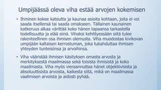 Umpijäässä oleva viha estää arvojen kokemisen
• Ihminen kokee kateutta ja kaunaa asioita kohtaan, joita ei voi
saada itsellensä tai saada omakseen. Tällainen kaunainen
katkeruus alkaa värittää koko hänen tapaansa tarkastella
todellisuutta ja elää siinä. Vihaksi kehittyessään siitä tulee
rakenteellinen osa ihmisen olemusta. Viha muodostaa kivikovan
umpijään kaltaisen kerrostuman, joka tukahduttaa ihmisen
yhteyden tunteisiinsa ja arvoihinsa.
• Viha vääristää ihmisen käsityksen omasta arvosta ja
merkityksestä maailmassa sekä toisista ihmisistä ja koko
maailmasta. Viha myös vieraannuttaa hänet objektiivisista ja
absoluuttisista arvoista, kaikesta siitä, mikä on maailmassa
vaalimisen arvoista ja aidosti pyhää.
 