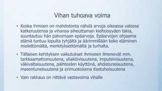 Vihan tuhoava voima
• Koska ihmisen on mahdotonta nähdä arvoja oikeassa valossa
katkeruutensa ja vihansa aiheuttaman kielteisyyden takia,
suuntautuu hän palvomaan epäarvoja. Epäarvojen ohjaama
elämä tuntuu lopulta tyhjältä ja äärimmillään koko eläminen
mielettömältä, merkityksettömältä ja turhalta.
• Tällaisen kehityksen vaikutukset ihmiseen ilmenevät mm.
tarkkaamattomuutena, yliaktiivisuutena, impulsiivisuutena,
väkivaltaisuutena, päihteiden käyttönä, ahdistuneisuutena,
masentuneisuutena ja erimuotoisena itsetuhoisuutena
• Vain rakkaus on riittävä vastavoima vihalle
 
