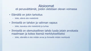 Aksioomat
eli perusväittämät, joiden oletetaan olevan voimassa
• Elämällä on jokin tarkoitus
– Jollei, elämä olisi mieletöntä
• Ihmisellä on tahdon ja valinnan vapaus
– Jollei, kasvatus olisi mieletöntä ja turhaa
• Ihmisellä on olemuksellinen tahdo luoda jotain arvokasta
maailmaan ja kokea itsensä merkitykselliseksi
– Jollei, elämällä ei olisi mitään arvoa ja ihmisellä mitään merkitystä
 