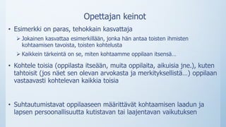 Opettajan keinot
• Esimerkki on paras, tehokkain kasvattaja
 Jokainen kasvattaa esimerkillään, jonka hän antaa toisten ihmisten
kohtaamisen tavoista, toisten kohtelusta
 Kaikkein tärkeintä on se, miten kohtaamme oppilaan itsensä…
• Kohtele toisia (oppilasta itseään, muita oppilaita, aikuisia jne.), kuten
tahtoisit (jos näet sen olevan arvokasta ja merkityksellistä…) oppilaan
vastaavasti kohtelevan kaikkia toisia
• Suhtautumistavat oppilaaseen määrittävät kohtaamisen laadun ja
lapsen persoonallisuutta kutistavan tai laajentavan vaikutuksen
 