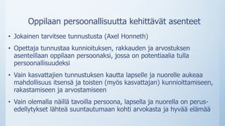 Oppilaan persoonallisuutta kehittävät asenteet
• Jokainen tarvitsee tunnustusta (Axel Honneth)
• Opettaja tunnustaa kunnioituksen, rakkauden ja arvostuksen
asenteillaan oppilaan persoonaksi, jossa on potentiaalia tulla
persoonallisuudeksi
• Vain kasvattajien tunnustuksen kautta lapselle ja nuorelle aukeaa
mahdollisuus itsensä ja toisten (myös kasvattajan) kunnioittamiseen,
rakastamiseen ja arvostamiseen
• Vain olemalla näillä tavoilla persoona, lapsella ja nuorella on perus-
edellytykset lähteä suuntautumaan kohti arvokasta ja hyvää elämää
 