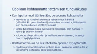 Oppilaan kohtaamatta jättämisen tuhovaikutus
• Kun lapsi ja nuori jää itsenään, persoonana kohtaamatta
 merkitsee se hänelle kokemusta kaiken muun hänessä
(vähintäänkin potentiaalisesti) olevan tunnustamatta jättämisestä
kuin hänen ulkoisen käyttäytymisensä
 johtaa tulkintaan: koska käyttäydyn hankalasti, olen hankala =
huono ja arvoton ihminen
 voi johtaa ulkopuolisuuden ja irrallisuuden tunteeseen, lapsen ja
nuoren syrjäytymiseen
• Kohtaamattomuus on siis tehokasta oppilaan syrjäyttämistä
 oppilaan persoonallisuuden suotuisa kasvu lakkaa tai kutistuu tai se
voi kehittyä kielteiseksi tai räjähdysalttiiksi…
 