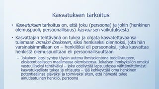Kasvatuksen tarkoitus
• Kasvatuksen tarkoitus on, että joku (persoona) ja jokin (henkinen
olemuspuoli, persoonallisuus) kasvaa sen vaikutuksesta
• Kasvattajan tehtävänä on tukea ja ohjata kasvatettavaansa
tulemaan omaksi itsekseen, siksi henkiseksi olennoksi, jota hän
varsinaisimmillaan on – henkilöksi eli persoonaksi, joka kasvattaa
henkistä olemuspuoltaan eli persoonallisuuttaan
– Jokainen lapsi syntyy täysin uutena ihmisolentona todellisuuteen,
eksistentiaaliseen maailmassa olemiseensa. Jokaisen ihmisyksilön omaksi
vastuulliseksi tehtäväksi – joka edellyttää lapsuudessa välttämättömästi
kasvatuksellista tukea ja ohjausta – jää kehkeyttää oma henkinen
potentiaalinsa eläväksi ja toimivaksi siten, että hänestä tulee
ainutlaatuinen henkilö, persoona
 