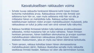 Kasvatuksellisen rakkauden voima
• Scheler kuvaa rakkautta henkisenä liikkeenä kohti toisen ihmisen
korkeinta mahdollista arvoa. Rakkaudessa emme näe ihmistä vain
sellaisena kuin hän on, vaan myös sellaisena mitä hän voi olla ja
millaiseksi hänen on mahdollista tulla. Rakkaus auttaa toista
todellistumaan kaikkien niiden arvojen mahdollisuuksien mukaisesti, joita
rakkaudessa on tullut ja jotka ovat vain siinä voineet tulla näkyviksi.
• Rakkaus herättää ihmisessä tahdon tulla kaikessa arvokkuudessaan
sellaiseksi, minkä mukaisena hän on tullut nähdyksi. Toisen ihmisen
henkisen persoonan, hänen todellisen olemuksensa ja arvojen suomien
mahdollisuuksien näkeminen rakkaudessa johtaa toisen ihmisen
sisäiseen rikastumiseen, joka on myös osa hänen elämänsä tarkoitusta.
• Toisin sanoen, rakkaus kohottaa toisen hänen olemassaolonsa
mahdollisuuksien ääriin. Rakkaus rikastuttaa samalla myös rakkautta
osoittavaa ihmistä itseään. Rakkaus voi siten olla äärimmäisen luovaa.
 