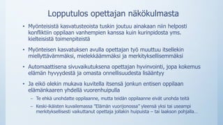 Lopputulos opettajan näkökulmasta
• Myönteisistä kasvatusteoista tuskin joutuu ainakaan niin helposti
konfliktiin oppilaan vanhempien kanssa kuin kurinpidosta yms.
kielteisistä toimenpiteistä
• Myönteisen kasvatuksen avulla opettajan työ muuttuu itsellekin
miellyttävämmäksi, mielekkäämmäksi ja merkityksellisemmäksi
• Automaattisena sivuvaikutuksena opettajan hyvinvointi, jopa kokemus
elämän hyvyydestä ja omasta onnellisuudesta lisääntyy
• Ja eikö olekin mukava kuvitella itsensä jonkun entisen oppilaan
elämänkaaren yhdellä vuorenhuipulla
– Te ehkä unohdatte oppilaanne, mutta teidän oppilaanne eivät unohda teitä
– Keski-ikäisten kuvailemassa ”Elämän vuorijonossa” yleensä yksi tai useampi
merkityksellisesti vaikuttanut opettaja jollakin huipuista – tai laakson pohjalla…
 