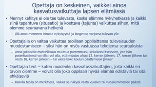 Opettaja on keskeinen, vaikkei ainoa
kasvatusvaikuttaja lapsen elämässä
• Mennyt kehitys ei ole tae tulevasta, koska elämme nykyhetkessä ja kaikki
siinä tapahtuva (situaatio) ja koettava (tajunta) vaikuttaa siihen, mitä
olemme seuraavana hetkenä
– Älä anna menneen leimata nykyisyyttä ja langettaa varjonsa tulevan ylle
• Opettajalla on valtaa vaikuttaa teoillaan oppilaittensa tulevaisuuden
muodostumiseen – siksi hän on myös vastuussa tekojensa seurauksista
– Anna jokaiselle mahdollisuus muuttua paremmaksi, sellaiseksi itsekseen, jota hän
potentiaalisesti voi olla; voi olla, että muutos alkaa 13. kerran jälkeen, 17. kerran jälkeen tai
vasta 18. kerran jälkeen – tai vasta koko koulun päättymisen jälkeen
• Opettajan teot – kuten muidenkin kasvatusvaikuttajien, joita kaikki eri
tavoin olemme – voivat olla joko oppilaan hyvää elämää edistäviä tai sitä
ehkäiseviä
– Kaikilla teolla on merkitystä, vaikka se näkyisi vasta vuosien tai vuosikymmenien päästä
 