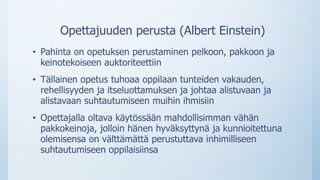 Opettajuuden perusta (Albert Einstein)
• Pahinta on opetuksen perustaminen pelkoon, pakkoon ja
keinotekoiseen auktoriteettiin
• Tällainen opetus tuhoaa oppilaan tunteiden vakauden,
rehellisyyden ja itseluottamuksen ja johtaa alistuvaan ja
alistavaan suhtautumiseen muihin ihmisiin
• Opettajalla oltava käytössään mahdollisimman vähän
pakkokeinoja, jolloin hänen hyväksyttynä ja kunnioitettuna
olemisensa on välttämättä perustuttava inhimilliseen
suhtautumiseen oppilaisiinsa
 