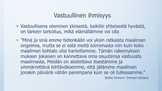 Vastuullinen ihmisyys
• Vastuullisena oleminen yleisestä, kaikille yhteisestä hyvästä,
on tärkein tarkoitus, mikä elämällämme voi olla
• ”Minä ja sinä emme tietenkään voi yksin ratkaista maailman
ongelmia, mutta se ei estä meitä toimimasta niin kuin koko
maailman kohtalo olisi harteillamme. Tämän näkemyksen
mukaan jokaisen on kannettava oma osuutensa vastuusta
maailmasta. Meidän on aloitettava itsestämme ja
ymmärrettävä tehtäväksemme, että jätämme maailman
jonakin päivänä vähän parempana kuin se oli tullessamme.”
Stefan Einhorn: Ihmisen tehtävä
 