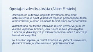 Opettajan velvollisuuksista (Albert Einstein)
• Opettajan on autettava oppilaita löytämään oma ainut-
laatuisuutensa ja omat yksilölliset tapansa persoonallisuutensa
kehittämiseksi ja oman elämänsä tarkoituksien toteuttamiseksi
• Vastakohtana on itseään jatkuvasti muihin vertaileva ja muita
vastaan kilpaileva ihminen, joka tuntee milloin ylemmyyden
tunnetta ja ylimielisyyttä ja milloin huonommuuden tunnetta ja
itsensä väheksyntää
• Koululuokat kilpailu- ja taistelukenttinä vai yhteenkuuluvuuden,
yhteistoiminnan ja yhteisvastuun oppimisareenoina?
 