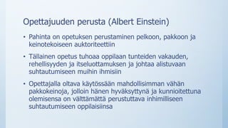 Opettajuuden perusta (Albert Einstein)
• Pahinta on opetuksen perustaminen pelkoon, pakkoon ja
keinotekoiseen auktoriteettiin
• Tällainen opetus tuhoaa oppilaan tunteiden vakauden,
rehellisyyden ja itseluottamuksen ja johtaa alistuvaan
suhtautumiseen muihin ihmisiin
• Opettajalla oltava käytössään mahdollisimman vähän
pakkokeinoja, jolloin hänen hyväksyttynä ja kunnioitettuna
olemisensa on välttämättä perustuttava inhimilliseen
suhtautumiseen oppilaisiinsa
 