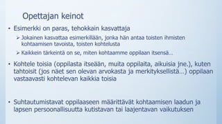 Opettajan keinot
• Esimerkki on paras, tehokkain kasvattaja
 Jokainen kasvattaa esimerkillään, jonka hän antaa toisten ihmisten
kohtaamisen tavoista, toisten kohtelusta
 Kaikkein tärkeintä on se, miten kohtaamme oppilaan itsensä…
• Kohtele toisia (oppilasta itseään, muita oppilaita, aikuisia jne.), kuten
tahtoisit (jos näet sen olevan arvokasta ja merkityksellistä…) oppilaan
vastaavasti kohtelevan kaikkia toisia
• Suhtautumistavat oppilaaseen määrittävät kohtaamisen laadun ja
lapsen persoonallisuutta kutistavan tai laajentavan vaikutuksen
 