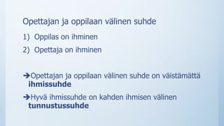 Opettajan ja oppilaan välinen suhde
1) Oppilas on ihminen
2) Opettaja on ihminen
Opettajan ja oppilaan välinen suhde on väistämättä
ihmissuhde
Hyvä ihmissuhde on kahden ihmisen välinen
tunnustussuhde
 