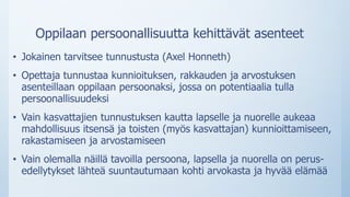 Oppilaan persoonallisuutta kehittävät asenteet
• Jokainen tarvitsee tunnustusta (Axel Honneth)
• Opettaja tunnustaa kunnioituksen, rakkauden ja arvostuksen
asenteillaan oppilaan persoonaksi, jossa on potentiaalia tulla
persoonallisuudeksi
• Vain kasvattajien tunnustuksen kautta lapselle ja nuorelle aukeaa
mahdollisuus itsensä ja toisten (myös kasvattajan) kunnioittamiseen,
rakastamiseen ja arvostamiseen
• Vain olemalla näillä tavoilla persoona, lapsella ja nuorella on perus-
edellytykset lähteä suuntautumaan kohti arvokasta ja hyvää elämää
 