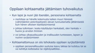 Oppilaan kohtaamatta jättämisen tuhovaikutus
• Kun lapsi ja nuori jää itsenään, persoonana kohtaamatta
 merkitsee se hänelle kokemusta kaiken muun hänessä
(vähintäänkin potentiaalisesti) olevan tunnustamatta jättämisestä
kuin hänen ulkoisen käyttäytymisensä
 johtaa tulkintaan: koska käyttäydyn hankalasti, olen hankala =
huono ja arvoton ihminen
 voi johtaa ulkopuolisuuden ja irrallisuuden tunteeseen, lapsen ja
nuoren syrjäytymiseen
• Kohtaamattomuus on siis tehokasta oppilaan syrjäyttämistä
 oppilaan persoonallisuuden suotuisa kasvu lakkaa tai kutistuu tai se
voi kehittyä kielteiseksi tai räjähdysalttiiksi…
 