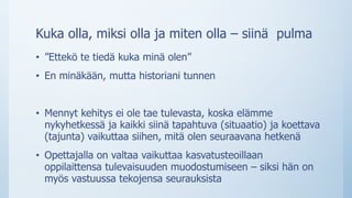 Kuka olla, miksi olla ja miten olla – siinä pulma
• ”Ettekö te tiedä kuka minä olen”
• En minäkään, mutta historiani tunnen
• Mennyt kehitys ei ole tae tulevasta, koska elämme
nykyhetkessä ja kaikki siinä tapahtuva (situaatio) ja koettava
(tajunta) vaikuttaa siihen, mitä olen seuraavana hetkenä
• Opettajalla on valtaa vaikuttaa kasvatusteoillaan
oppilaittensa tulevaisuuden muodostumiseen – siksi hän on
myös vastuussa tekojensa seurauksista
 