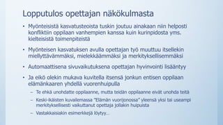Lopputulos opettajan näkökulmasta
• Myönteisistä kasvatusteoista tuskin joutuu ainakaan niin helposti
konfliktiin oppilaan vanhempien kanssa kuin kurinpidosta yms.
kielteisistä toimenpiteistä
• Myönteisen kasvatuksen avulla opettajan työ muuttuu itsellekin
miellyttävämmäksi, mielekkäämmäksi ja merkityksellisemmäksi
• Automaattisena sivuvaikutuksena opettajan hyvinvointi lisääntyy
• Ja eikö olekin mukava kuvitella itsensä jonkun entisen oppilaan
elämänkaaren yhdellä vuorenhuipulla
– Te ehkä unohdatte oppilaanne, mutta teidän oppilaanne eivät unohda teitä
– Keski-ikäisten kuvailemassa ”Elämän vuorijonossa” yleensä yksi tai useampi
merkityksellisesti vaikuttanut opettaja jollakin huipuista
– Vastakkaisiakin esimerkkejä löytyy…
 