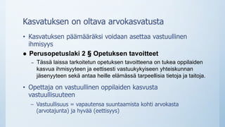Kasvatuksen on oltava arvokasvatusta
• Kasvatuksen päämääräksi voidaan asettaa vastuullinen
ihmisyys
 Perusopetuslaki 2 § Opetuksen tavoitteet
– Tässä laissa tarkoitetun opetuksen tavoitteena on tukea oppilaiden
kasvua ihmisyyteen ja eettisesti vastuukykyiseen yhteiskunnan
jäsenyyteen sekä antaa heille elämässä tarpeellisia tietoja ja taitoja.
• Opettaja on vastuullinen oppilaiden kasvusta
vastuullisuuteen
– Vastuullisuus = vapautensa suuntaamista kohti arvokasta
(arvotajunta) ja hyvää (eettisyys)
 