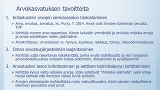 Arvokasvatuksen tavoitteita
1. Erilaatuisten arvojen olemassaolon tiedostaminen
 Arvo, arvokas, arvostus, ks. Purjo, T. 2014. Arvot ovat ihmisen toiminnan perusta.
TUP
 Kehittää nuoren arvo-osaamista, hänen kykyään ymmärtää ja arvioida erilaisia arvoja
ja omaa suhdettaan niiden päämääriin
 Arvokriittisyys: arvostukset vs. hyvyys, kauneus, rakkaus, totuus, oikeudenmukaisuus
2. Oman arvostusjärjestelmän laajentaminen
 Kehittää uutta rakentavaa näkökenttää, jonka avulla todellisuutta ja sen tarjoamia
arvomahdollisuuksia voitaisiin kokea aidommin, rikkaammin ja syvällisemmin
3. Arvostusten tason kohottaminen ja eettisen toimintakyvyn kehittäminen
 Kehittää kykyä valita sellaisia arvoja, jotka edistävät ”ihmisiksi elämistä”, sekä omaa
hyvää elämää että ihmisten välisiä hyviä suhteita
 Arvojen olemassaolo mahdollistaa myös vastuullisuuden, toisin sanoen vastuullisena
olemisen perustana ovat arvot
 