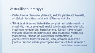 Vastuullinen ihmisyys
• Vastuullisena oleminen yleisestä, kaikille yhteisestä hyvästä,
on tärkein tarkoitus, mikä elämällämme voi olla
• ”Minä ja sinä emme tietenkään voi yksin ratkaista maailman
ongelmia, mutta se ei estä meitä toimimasta niin kuin koko
maailman kohtalo olisi harteillamme. Tämän näkemyksen
mukaan jokaisen on kannettava oma osuutensa vastuusta
maailmasta. Meidän on aloitettava itsestämme ja
ymmärrettävä tehtäväksemme, että jätämme maailman
jonakin päivänä vähän parempana kuin se oli tullessamme.”
Stefan Einhorn: Ihmisen tehtävä
 