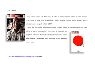 LUÍS CARDOSO
3
Luís Cardoso nasceu em Timor-Leste. É autor de quatro romances: Crónica de uma travessia
(1997),Olhos de coruja olhos de gato bravo (2002), A última morte do coronel Santiago (2003)
e Requiem para o navegador solitário (2007).
Timor-Leste, país marcado por sucessivas invasões e conflitos intensos, é, como diz o próprio autor, “uma
colcha de retalhos etnolinguísticos”. Além disso, há neste país forte
tradição da cultura oral. Por isso, Luís Cardoso é considerado o primeiro
autor timorense a escrever em língua portuguesa. O autor, entretanto,
rejeita o rótulo.
3
http://www.saraivaconteudo.com.br/Entrevistas/Post/10304 (excerto)
FotodeTomásRangel
 