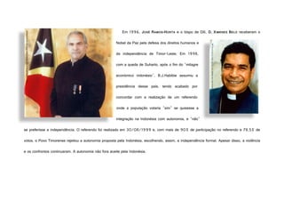 Em 1996, JOSÉ RAMOS-HORTA e o bispo de Díli, D. XIMENES BELO receberam o
Nobel da Paz pela defesa dos direitos humanos e
da independência de Timor-Leste. Em 1998,
com a queda de Suharto, após o fim do "milagre
económico indonésio", B.J.Habibie assumiu a
presidência desse país, tendo acabado por
concordar com a realização de um referendo
onde a população votaria "sim" se quisesse a
integração na Indonésia com autonomia, e "não"
se preferisse a independência. O referendo foi realizado em 30/08/1999 e, com mais de 90% de participação no referendo e 78,5% de
votos, o Povo Timorense rejeitou a autonomia proposta pela Indonésia, escolhendo, assim, a independência formal. Apesar disso, a violência
e os confrontos continuaram. A autonomia não fora aceite pela Indonésia.
http://sydney.edu.au/images/content/news/2010/jun/ramos_horta.jpg
http://media-2.web.britannica.com/eb-media/16/21116-004-C7DC2F44.jpg
 