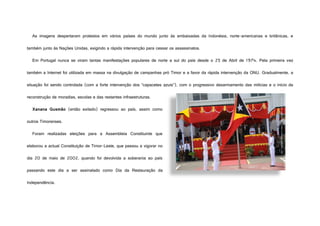 As imagens despertaram protestos em vários países do mundo junto às embaixadas da Indonésia, norte-americanas e britânicas, e
também junto às Nações Unidas, exigindo a rápida intervenção para cessar os assassinatos.
Em Portugal nunca se viram tantas manifestações populares de norte a sul do país desde o 25 de Abril de 1974. Pela primeira vez
também a Internet foi utilizada em massa na divulgação de campanhas pró Timor e a favor da rápida intervenção da ONU. Gradualmente, a
situação foi sendo controlada (com a forte intervenção dos “capacetes azuis”), com o progressivo desarmamento das milícias e o início da
reconstrução de moradias, escolas e das restantes infraestruturas.
Xanana Gusmão (então exilado) regressou ao país, assim como
outros Timorenses.
Foram realizadas eleições para a Assembleia Constituinte que
elaborou a actual Constituição de Timor-Leste, que passou a vigorar no
dia 20 de maio de 2002, quando foi devolvida a soberania ao país
passando este dia a ser assinalado como Dia da Restauração da
Independência.
http://www.radio-acbd.gov.tl/media/images/noticias/IMG_7362.JPG
 