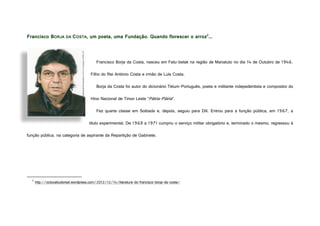 Francisco BORJA DA COSTA, um poeta, uma Fundação. Quando florescer o arroz2
...
Francisco Borja da Costa, nasceu em Fatu-belak na região de Manatuto no dia 14 de Outubro de 1946.
Filho do Rei António Costa e irmão de Luís Costa.
Borja da Costa foi autor do dicionário Tétum-Português, poeta e militante indepedentista e compositor do
Hino Nacional de Timor Leste “Pátria-Pátria”.
Fez quarta classe em Soibada e, depois, seguiu para Díli. Entrou para a função pública, em 1967, a
título experimental. De 1968 a 1971 cumpriu o serviço militar obrigatório e, terminado o mesmo, regressou à
função pública, na categoria de aspirante da Repartição de Gabinete.
2
http://octocabudoreal.wordpress.com/2012/12/14/literatura-do-francisco-borja-da-costa/
http://octocabudoreal.files.wordpress.com/2012/12/borja.jpg?w=593&h=483
 