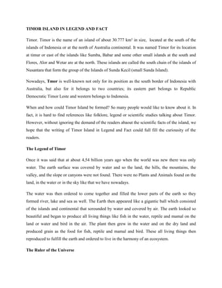 TIMOR ISLAND IN LEGEND AND FACT
Timor. Timor is the name of an island of about 30.777 km² in size, located at the south of the
islands of Indonesia or at the north of Australia continental. It was named Timor for its location
at timur or east of the islands like Sumba, Babar and some other small islands at the south and
Flores, Alor and Wetar are at the north. These islands are called the south chain of the islands of
Nusantara that form the group of the Islands of Sunda Kecil (small Sunda Island).
Nowadays, Tmor is well-known not only for its position as the south border of Indonesia with
Australia, but also for it belongs to two countries; its eastern part belongs to Republic
Democratic Timor Leste and western belongs to Indonesia.
When and how could Timor Island be formed? So many people would like to know about it. In
fact, it is hard to find references like folklore, legend or scientific studies talking about Timor.
However, without ignoring the demand of the readers abaout the scientific facts of the island, we
hope that the writing of Timor Island in Legend and Fact could full fill the curiousity of the
readers.
The Legend of Timor
Once it was said that at about 4,54 billion years ago when the world was new there was only
water. The earth surface was covered by water and so the land, the hills, the mountains, the
valley, and the slope or canyons were not found. There were no Plants and Animals found on the
land, in the water or in the sky like that we have nowadays.
The water was then ordered to come together and filled the lower parts of the earth so they
formed river, lake and sea as well. The Earth then appeared like a gigantic ball which consisted
of the islands and continental that sorounded by water and covered by air. The earth looked so
beautiful and began to produce all living things like fish in the water, reptile and mamal on the
land or water and bird in the air. The plant then grew in the water and on the dry land and
produced grain as the food for fish, reptile and mamal and bird. These all living things then
reproduced to fulfill the earth and ordered to live in the harmony of an ecosystem.
The Ruler of the Universe

 