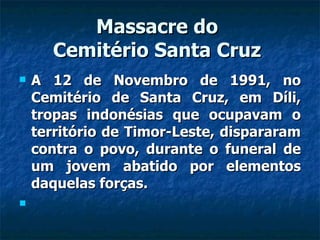 Massacre do  Cemitério Santa Cruz  A 12 de Novembro de 1991, no Cemitério de Santa Cruz, em Díli, tropas indonésias que ocupavam o território de Timor-Leste, dispararam contra o povo, durante o funeral de um jovem abatido por elementos daquelas forças. 