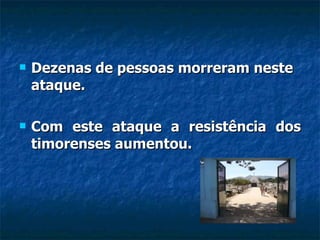 Dezenas de pessoas morreram neste ataque.  Com este ataque a resistência dos timorenses aumentou. 