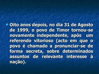 Oito anos depois, no dia 31 de Agosto de 1999, o povo de Timor tornou-se novamente independente, após  um referendo vitorioso (acto em que o povo é chamado a pronunciar-se de forma secreta, sobre determinados assuntos de relevante interesse à nação).  