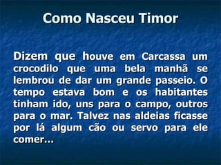 Como Nasceu Timor Dizem que h ouve em Carcassa um crocodilo que uma bela manhã se lembrou de dar um grande passeio. O tempo estava bom e os habitantes tinham ido, uns para o campo, outros para o mar. Talvez nas aldeias ficasse por lá algum cão ou servo para ele comer…  